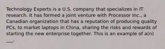 Technology Experts is a U.S. company that specializes in IT research. It has formed a joint venture with Processor Inc., a Canadian organization that has a reputation of producing quality PCs, to market laptops in China, sharing the risks and rewards of starting the new enterprise together. This is an example of a(n) ___.