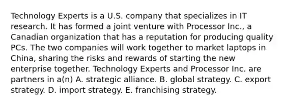 Technology Experts is a U.S. company that specializes in IT research. It has formed a joint venture with Processor Inc., a Canadian organization that has a reputation for producing quality PCs. The two companies will work together to market laptops in China, sharing the risks and rewards of starting the new enterprise together. Technology Experts and Processor Inc. are partners in a(n) A. strategic alliance. B. global strategy. C. export strategy. D. import strategy. E. franchising strategy.