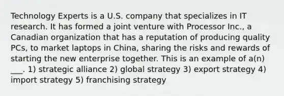 Technology Experts is a U.S. company that specializes in IT research. It has formed a joint venture with Processor Inc., a Canadian organization that has a reputation of producing quality PCs, to market laptops in China, sharing the risks and rewards of starting the new enterprise together. This is an example of a(n) ___. 1) strategic alliance 2) global strategy 3) export strategy 4) import strategy 5) franchising strategy