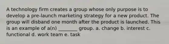 A technology firm creates a group whose only purpose is to develop a pre-launch marketing strategy for a new product. The group will disband one month after the product is launched. This is an example of a(n) ________ group. a. change b. interest c. functional d. work team e. task