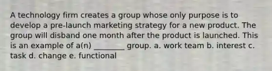 A technology firm creates a group whose only purpose is to develop a pre-launch marketing strategy for a new product. The group will disband one month after the product is launched. This is an example of a(n) ________ group. a. work team b. interest c. task d. change e. functional