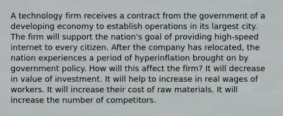 A technology firm receives a contract from the government of a developing economy to establish operations in its largest city. The firm will support the nation's goal of providing high-speed internet to every citizen. After the company has relocated, the nation experiences a period of hyperinflation brought on by government policy. How will this affect the firm? It will decrease in value of investment. It will help to increase in real wages of workers. It will increase their cost of raw materials. It will increase the number of competitors.