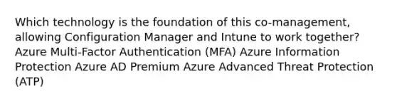 Which technology is the foundation of this co-management, allowing Configuration Manager and Intune to work together? Azure Multi-Factor Authentication (MFA) Azure Information Protection Azure AD Premium Azure Advanced Threat Protection (ATP)