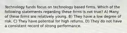 Technology funds focus on technology based firms. Which of the following statements regarding these firms is not true? A) Many of these firms are relatively young. B) They have a low degree of risk. C) They have potential for high returns. D) They do not have a consistent record of strong performance.