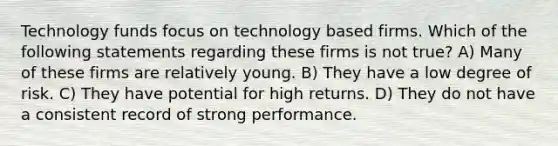 Technology funds focus on technology based firms. Which of the following statements regarding these firms is not true? A) Many of these firms are relatively young. B) They have a low degree of risk. C) They have potential for high returns. D) They do not have a consistent record of strong performance.