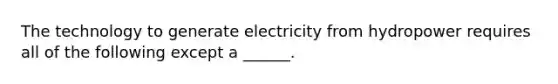 The technology to generate electricity from hydropower requires all of the following except a ______.