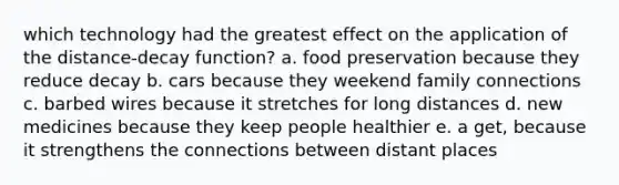 which technology had the greatest effect on the application of the distance-decay function? a. food preservation because they reduce decay b. cars because they weekend family connections c. barbed wires because it stretches for long distances d. new medicines because they keep people healthier e. a get, because it strengthens the connections between distant places