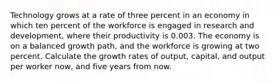 Technology grows at a rate of three percent in an economy in which ten percent of the workforce is engaged in research and development, where their productivity is 0.003. The economy is on a balanced growth path, and the workforce is growing at two percent. Calculate the growth rates of output, capital, and output per worker now, and five years from now.