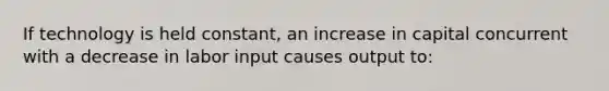 If technology is held constant, an increase in capital concurrent with a decrease in labor input causes output to: