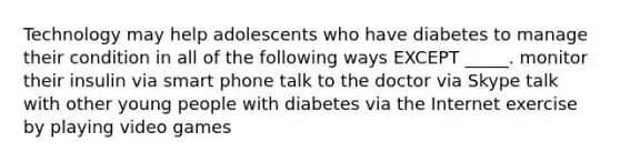 Technology may help adolescents who have diabetes to manage their condition in all of the following ways EXCEPT _____. monitor their insulin via smart phone talk to the doctor via Skype talk with other young people with diabetes via the Internet exercise by playing video games