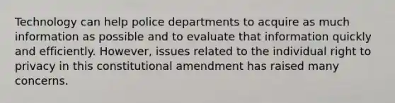 Technology can help police departments to acquire as much information as possible and to evaluate that information quickly and efficiently. However, issues related to the individual right to privacy in this constitutional amendment has raised many concerns.