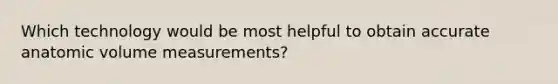 Which technology would be most helpful to obtain accurate anatomic volume measurements?