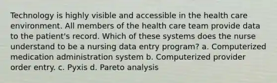 Technology is highly visible and accessible in the health care environment. All members of the health care team provide data to the patient's record. Which of these systems does the nurse understand to be a nursing data entry program? a. Computerized medication administration system b. Computerized provider order entry. c. Pyxis d. Pareto analysis