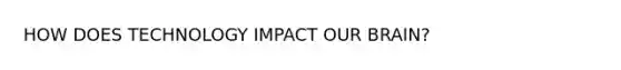 HOW DOES TECHNOLOGY IMPACT OUR BRAIN?