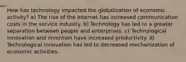 How has technology impacted the globalization of economic activity? a) The rise of the Internet has increased communication costs in the service industry. b) Technology has led to a greater separation between people and enterprises. c) Technological innovation and invention have increased productivity. d) Technological innovation has led to decreased mechanization of economic activities.