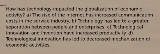 How has technology impacted the globalization of economic activity? a) The rise of the Internet has increased communication costs in the service industry. b) Technology has led to a greater separation between people and enterprises. c) Technological innovation and invention have increased productivity. d) Technological innovation has led to decreased mechanization of economic activities.