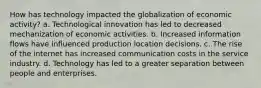 How has technology impacted the globalization of economic activity? a. Technological innovation has led to decreased mechanization of economic activities. b. Increased information flows have influenced production location decisions. c. The rise of the internet has increased communication costs in the service industry. d. Technology has led to a greater separation between people and enterprises.