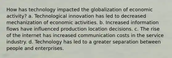 How has technology impacted the globalization of economic activity? a. Technological innovation has led to decreased mechanization of economic activities. b. Increased information flows have influenced production location decisions. c. The rise of the internet has increased communication costs in the service industry. d. Technology has led to a greater separation between people and enterprises.