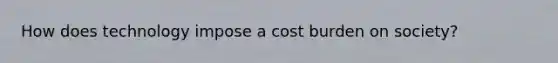 How does technology impose a cost burden on society?