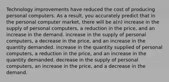 Technology improvements have reduced the cost of producing personal computers. As a result, you accurately predict that in the personal computer market, there will be a(n) increase in the supply of personal computers, a reduction in the price, and an increase in the demand. increase in the supply of personal computers, a decrease in the price, and an increase in the quantity demanded. increase in the quantity supplied of personal computers, a reduction in the price, and an increase in the quantity demanded. decrease in the supply of personal computers, an increase in the price, and a decrease in the demand.