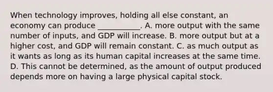 When technology​ improves, holding all else​ constant, an economy can produce​ ___________. A. more output with the same number of​ inputs, and GDP will increase. B. more output but at a higher​ cost, and GDP will remain constant. C. as much output as it wants as long as its human capital increases at the same time. D. This cannot be​ determined, as the amount of output produced depends more on having a large physical capital stock.