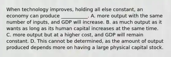 When technology​ improves, holding all else​ constant, an economy can produce​ ___________. A. more output with the same number of​ inputs, and GDP will increase. B. as much output as it wants as long as its human capital increases at the same time. C. more output but at a higher​ cost, and GDP will remain constant. D. This cannot be​ determined, as the amount of output produced depends more on having a large physical capital stock.