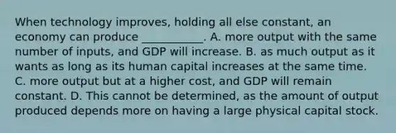 When technology improves, holding all else constant, an economy can produce ___________. A. more output with the same number of inputs, and GDP will increase. B. as much output as it wants as long as its human capital increases at the same time. C. more output but at a higher cost, and GDP will remain constant. D. This cannot be determined, as the amount of output produced depends more on having a large physical capital stock.