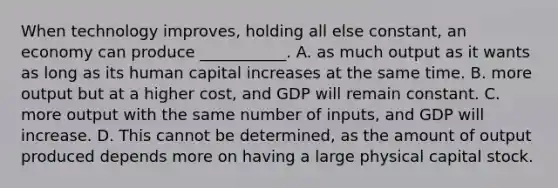 When technology​ improves, holding all else​ constant, an economy can produce​ ___________. A. as much output as it wants as long as its human capital increases at the same time. B. more output but at a higher​ cost, and GDP will remain constant. C. more output with the same number of​ inputs, and GDP will increase. D. This cannot be​ determined, as the amount of output produced depends more on having a large physical capital stock.