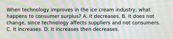 When technology improves in the ice cream industry, what happens to consumer surplus? A. It decreases. B. It does not change, since technology affects suppliers and not consumers. C. It increases. D. It increases then decreases.