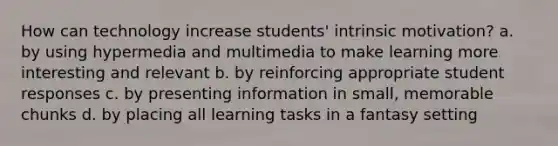 How can technology increase students' intrinsic motivation? a. by using hypermedia and multimedia to make learning more interesting and relevant b. by reinforcing appropriate student responses c. by presenting information in small, memorable chunks d. by placing all learning tasks in a fantasy setting