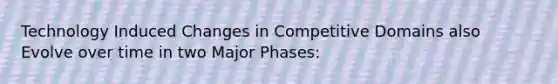 Technology Induced Changes in Competitive Domains also Evolve over time in two Major Phases: