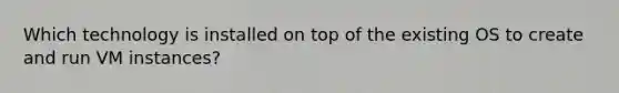 Which technology is installed on top of the existing OS to create and run VM instances?