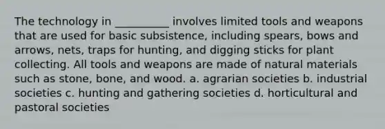 The technology in __________ involves limited tools and weapons that are used for basic subsistence, including spears, bows and arrows, nets, traps for hunting, and digging sticks for plant collecting. All tools and weapons are made of natural materials such as stone, bone, and wood. a. agrarian societies b. industrial societies c. hunting and gathering societies d. horticultural and pastoral societies