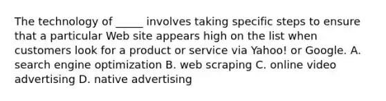 The technology of _____ involves taking specific steps to ensure that a particular Web site appears high on the list when customers look for a product or service via Yahoo! or Google. A. search engine optimization B. web scraping C. online video advertising D. native advertising