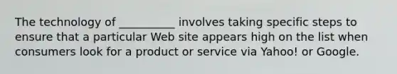 The technology of __________ involves taking specific steps to ensure that a particular Web site appears high on the list when consumers look for a product or service via Yahoo! or Google.