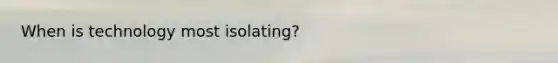 When is technology most isolating?