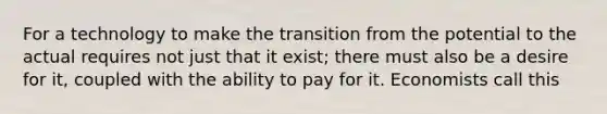 For a technology to make the transition from the potential to the actual requires not just that it exist; there must also be a desire for it, coupled with the ability to pay for it. Economists call this