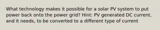 What technology makes it possible for a solar PV system to put power back onto the power grid? Hint: PV generated DC current, and it needs, to be converted to a different type of current