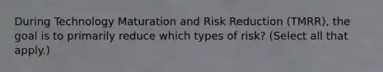 During Technology Maturation and Risk Reduction (TMRR), the goal is to primarily reduce which types of risk? (Select all that apply.)