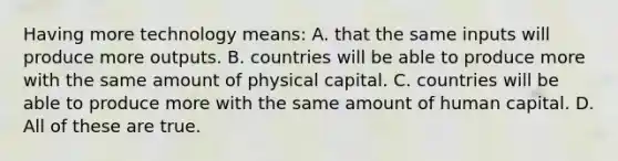 Having more technology means: A. that the same inputs will produce more outputs. B. countries will be able to produce more with the same amount of physical capital. C. countries will be able to produce more with the same amount of human capital. D. All of these are true.