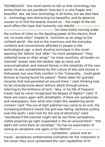 TECHNOLOGY - the novel seems to tell us that technology has entrenched our pre pandemic lives but it is also fragile and beautiful. aka. we love technology in all forms, but we also hate it. - technology was distracting but beautiful, and its absence causes us to find the beauty around us. - the magic of the old word offers the hope that humanity can rebuild ---------------------------------------------------------------------- "no more trains running under the surface of cities on the dazzling power of the electric third rail. no more cities" chapter 6 - functions as an elegy to the civilised world - the end to the enormous and the everyday comforts and conveniences afforded to people in the technological age. a stark dividing technique in the novel - spearing the 'before' and 'after' "no more aeroplanes" "they collected snow on their wings" "no more countries, all border un-manned" jevaan sees the modern age as noisy and overcomplicated, and instead thrives in the simplicity of the new world. he was overwhelmed by the culture of who and excess in Hollywood, but now finds comfort in the "tranquility... [and] good fortune at having found his palace" "these taken for granted miracles that had persisted all around them." clark thinking how he let miranda know about Arthurs death through phone, referring to the brilliance of tech. "why, in his life of frequent travel, had he never recognised the beauty of flights?" clark "if there are towns again with streetlights, if there are symphonies and newspapers, then what else might this awakening world contain? clark "the era of light pollution has come to an end. the increasing brilliance meant the grid was falling, darkness pulling over the earth. I was here for the end of electricity" clark "wondered if the internet might still be out there somewhere, visible pinpricks go right suspended in the air around them". "the lights will come back on someday" "he has no expectation of seeing an aeroplane rise again in his lifetime" ---------------------------------------------------------------------- symbolism - planes and air travel - aeroplanes emblematise civilisation for the characters in the novel. they once symbolised the vast capabilities of th