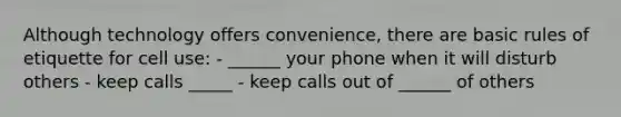 Although technology offers convenience, there are basic rules of etiquette for cell use: - ______ your phone when it will disturb others - keep calls _____ - keep calls out of ______ of others