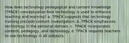 How does technology pedagogical and content knowledge (TPACK) conceptualize how technology is used to enhance teaching and learning? a. TPACK suggests that technology training precede content investigation. b. TPACK emphasizes technology in the personal domain. c. TPACK incorporates content, pedagogy, and technology. d. TPACK requires teachers to use technology in all subjects.