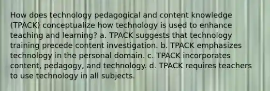 How does technology pedagogical and content knowledge (TPACK) conceptualize how technology is used to enhance teaching and learning? a. TPACK suggests that technology training precede content investigation. b. TPACK emphasizes technology in the personal domain. c. TPACK incorporates content, pedagogy, and technology. d. TPACK requires teachers to use technology in all subjects.