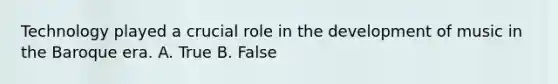 Technology played a crucial role in the development of music in the Baroque era. A. True B. False