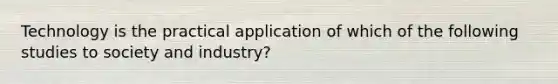 Technology is the practical application of which of the following studies to society and industry?