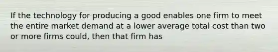 If the technology for producing a good enables one firm to meet the entire market demand at a lower average total cost than two or more firms​ could, then that firm has