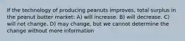 If the technology of producing peanuts improves, total surplus in the peanut butter market: A) will increase. B) will decrease. C) will not change. D) may change, but we cannot determine the change without more information