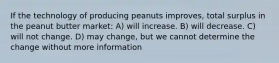 If the technology of producing peanuts improves, total surplus in the peanut butter market: A) will increase. B) will decrease. C) will not change. D) may change, but we cannot determine the change without more information