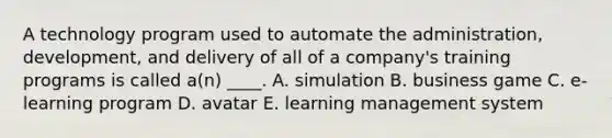 A technology program used to automate the administration, development, and delivery of all of a company's training programs is called a(n) ____. A. simulation B. business game C. e-learning program D. avatar E. learning management system